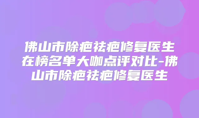 佛山市除疤祛疤修复医生在榜名单大咖点评对比-佛山市除疤祛疤修复医生
