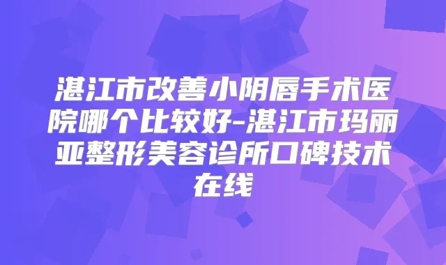 湛江市小阴唇手术医院哪个比较好-湛江市玛丽亚整形美容诊所口碑技术在线