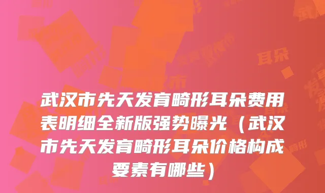 武汉市先天发育畸形耳朵费用表明细全新版强势曝光(武汉市先天发育畸形耳朵价格构成要素有哪些)