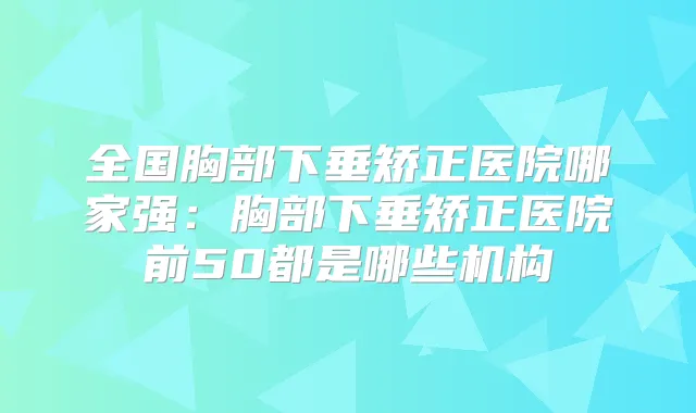 全国胸部下垂矫正医院哪家强:胸部下垂矫正医院前50都是哪些机构
