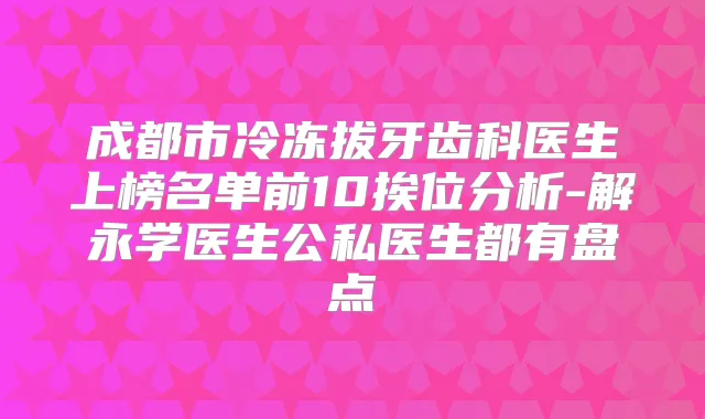 成都市冷冻拔牙齿科医生上榜名单前10挨位分析-解永学医生公私医生都有盘点