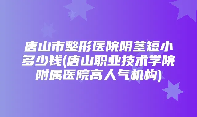 唐山市整形医院阴茎短小多少钱(唐山职业技术学院附属医院高人气机构)