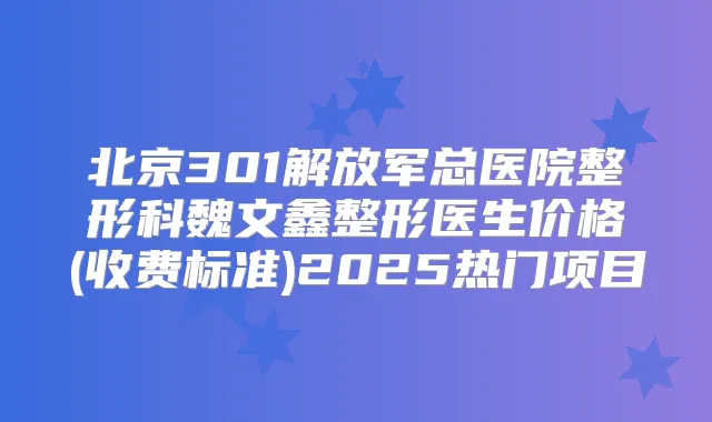 北京301解放军总医院整形科魏文鑫整形医生价格(收费标准)2025热门项目
