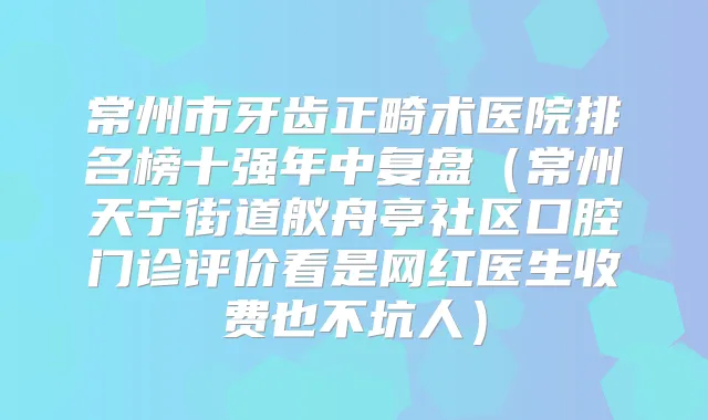 常州市牙齿正畸术医院排名榜十强年中复盘（常州天宁街道舣舟亭社区口腔门诊评价看是网红医生收费也不坑人）