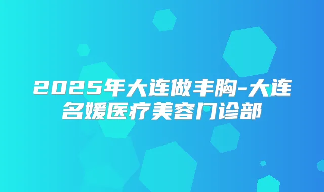 2025年大连做丰胸-大连名媛医疗美容门诊部