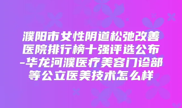 濮阳市女性阴道松弛医院排行榜十强评选公布-华龙河濮医疗美容门诊部等公立医美技术怎么样