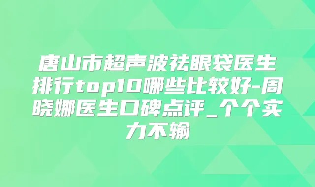 唐山市超声波祛眼袋医生排行top10哪些比较好-周晓娜医生口碑点评_个个实力不输