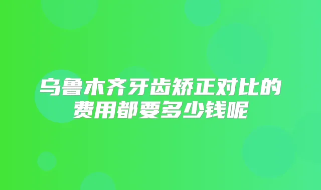 乌鲁木齐牙齿矫正对比的费用都要多少钱呢