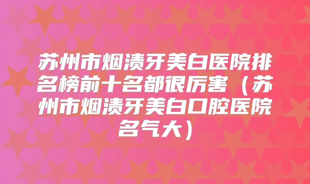 苏州市烟渍牙美白医院排名榜前十名都很厉害(苏州市烟渍牙美白口腔医院名气大)