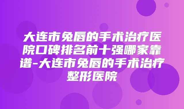大连市兔唇的手术医院口碑排名前十强哪家靠谱-大连市兔唇的手术整形医院