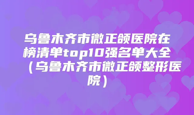 乌鲁木齐市微正颌医院在榜清单top10强名单大全（乌鲁木齐市微正颌整形医院）