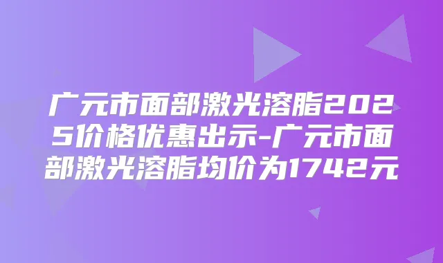 广元市面部激光溶脂2025价格优惠出示-广元市面部激光溶脂均价为1742元