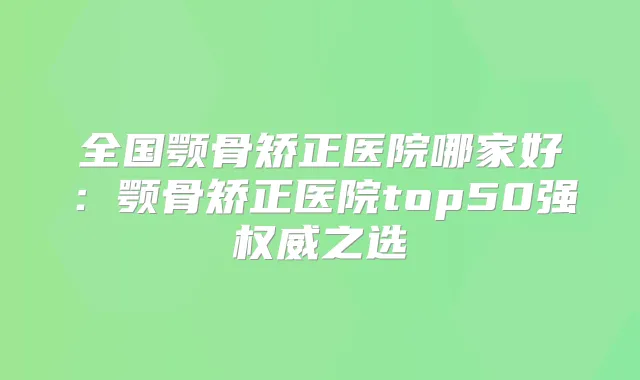 全国颚骨矫正医院哪家好:颚骨矫正医院top50强之选