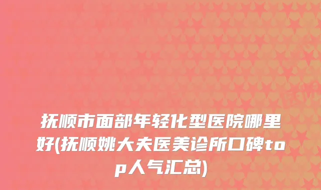 抚顺市面部年轻化型医院哪里好(抚顺姚大夫医美诊所口碑top人气汇总)