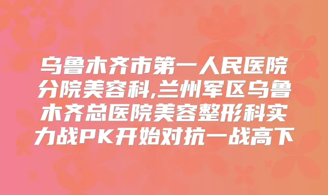 乌鲁木齐市第一人民医院分院美容科,兰州军区乌鲁木齐总医院美容整形科实力战PK开始对抗一战高下