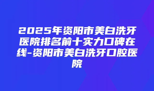 2025年资阳市美白洗牙医院排名前十实力口碑在线-资阳市美白洗牙口腔医院