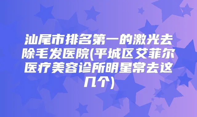 汕尾市的激光去除毛发医院(平城区艾菲尔医疗美容诊所明星常去这几个)