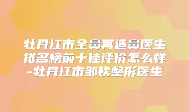 牡丹江市全鼻再造鼻医生排名榜前十佳评价怎么样-牡丹江市邹钦整形医生
