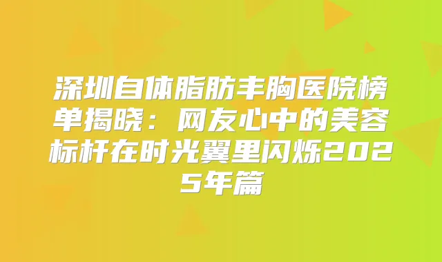 深圳自体脂肪丰胸医院榜单揭晓:网友心中的美容标杆在时光翼里闪烁2025年篇