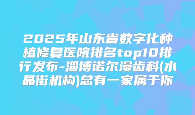 2025年山东省数字化种植修复医院排名top10排行发布-淄博诺尔漫齿科(水晶街机构)总有一家属于你