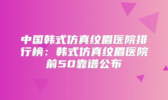 中国韩式仿真纹眉医院排行榜：韩式仿真纹眉医院前50靠谱公布