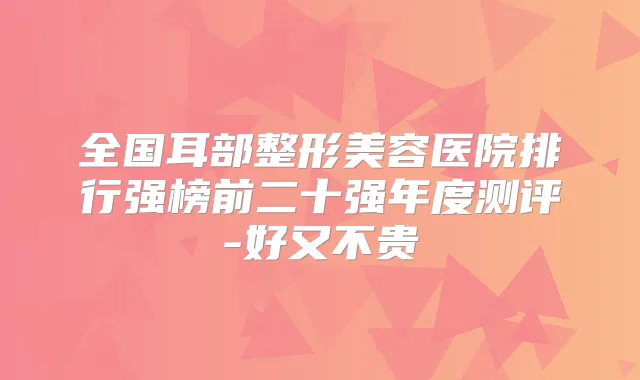 全国耳部整形美容医院排行强榜前二十强年度测评-好又不贵