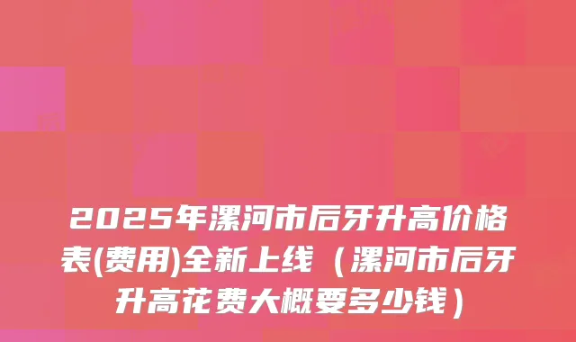 2025年漯河市后牙升高价格表(费用)全新上线（漯河市后牙升高花费大概要多少钱）