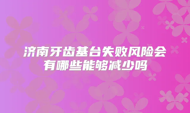 济南牙齿基台失败风险会有哪些能够减少吗