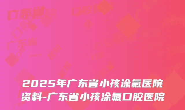 2025年广东省小孩涂氟医院资料-广东省小孩涂氟口腔医院