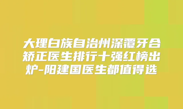 大理白族自治州深覆牙合矫正医生排行十强红榜出炉-阳建国医生都值得选