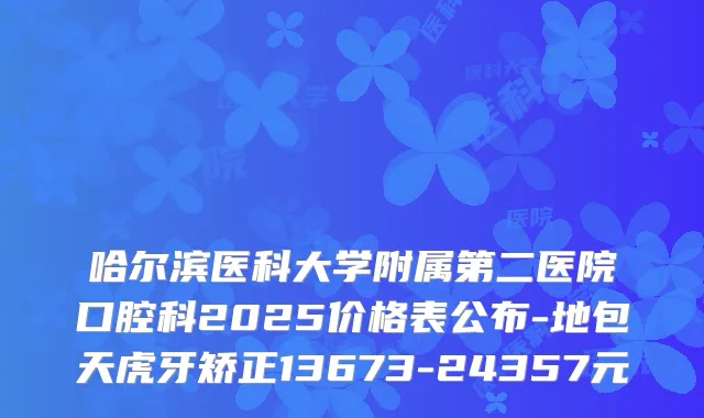 哈尔滨医科大学附属第二医院口腔科2025价格表公布-地包天虎牙矫正13673-24357元