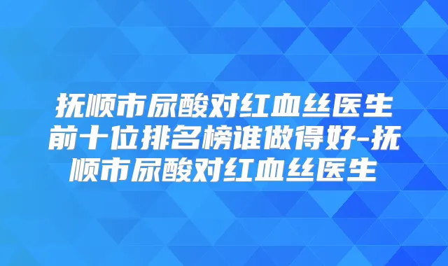 抚顺市尿酸对红血丝医生前十位排名榜谁做得好-抚顺市尿酸对红血丝医生
