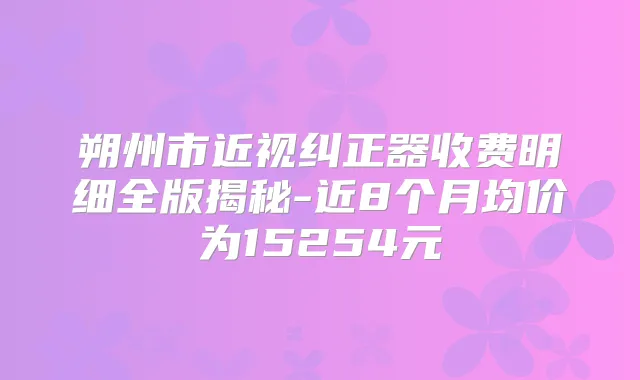 朔州市近视纠正器收费明细全版揭秘-近8个月均价为15254元
