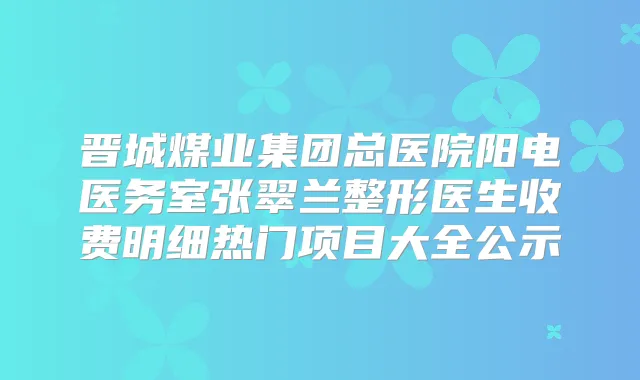 晋城煤业集团总医院阳电医务室张翠兰整形医生收费明细热门项目大全公示