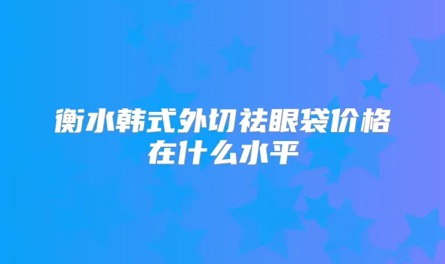 衡水韩式外切祛眼袋价格在什么水平