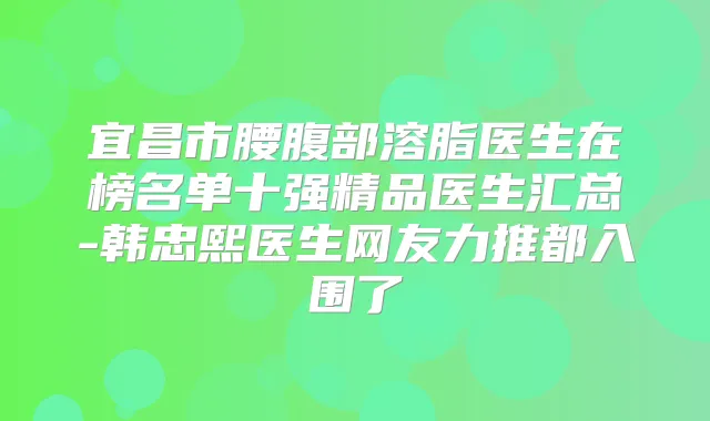 宜昌市腰腹部溶脂医生在榜名单十强精品医生汇总-韩忠熙医生网友力推都入围了