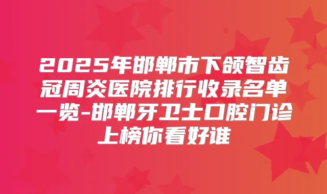 2025年邯郸市下颌智齿冠周炎医院排行收录名单一览-邯郸牙卫士口腔门诊上榜你看好谁