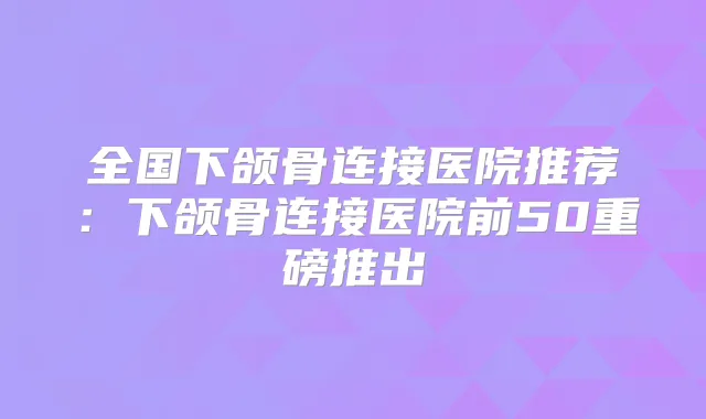 全国下颌骨连接医院推荐:下颌骨连接医院前50重磅推出