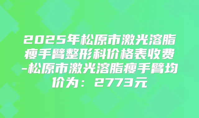 2025年松原市激光溶脂瘦手臂整形科价格表收费-松原市激光溶脂瘦手臂均价为:2773元