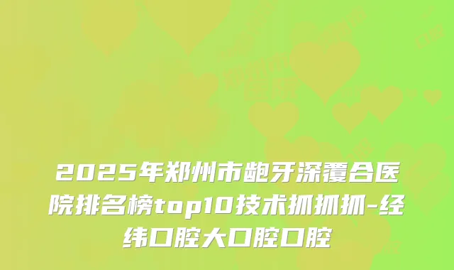 2025年郑州市龅牙深覆合医院排名榜top10技术抓抓抓-经纬口腔大口腔口腔