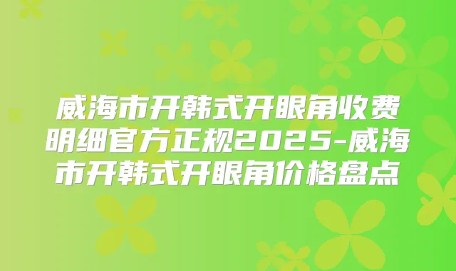 威海市开韩式开眼角收费明细官方正规2025-威海市开韩式开眼角价格盘点