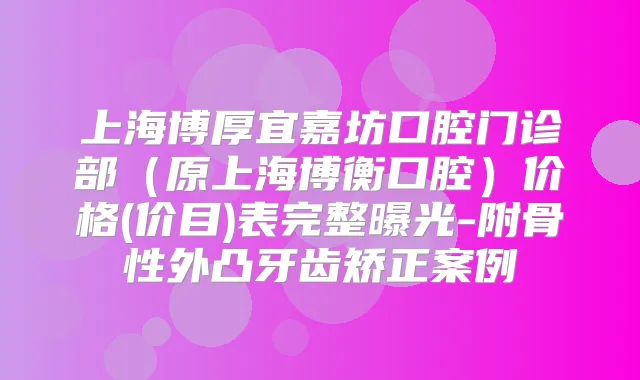 上海博厚宜嘉坊口腔门诊部(原上海博衡口腔)价格(价目)表完整曝光-附骨性外凸牙齿矫正案例
