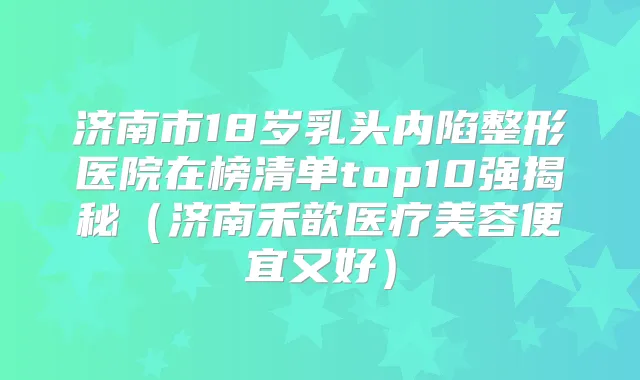 济南市18岁乳头内陷整形医院在榜清单top10强揭秘（济南禾歆医疗美容便宜又好）