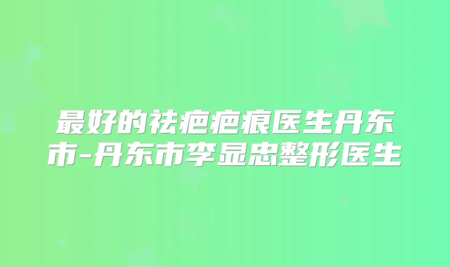 好的祛疤疤痕医生丹东市-丹东市李显忠整形医生