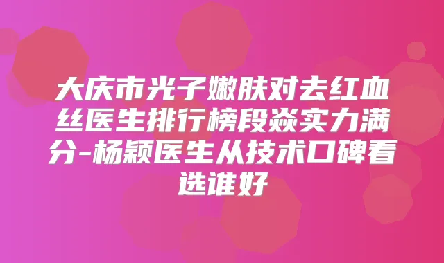大庆市光子嫩肤对去红血丝医生排行榜段焱实力满分-杨颖医生从技术口碑看选谁好