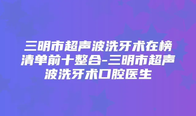 三明市超声波洗牙术在榜清单前十整合-三明市超声波洗牙术口腔医生