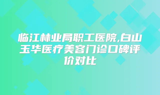 临江林业局职工医院,白山玉华医疗美容门诊口碑评价对比