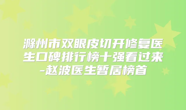 滁州市双眼皮切开修复医生口碑排行榜十强看过来-赵波医生暂居榜首