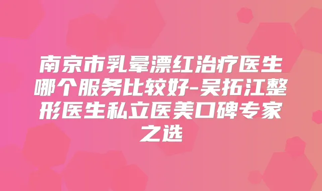 南京市乳晕漂红医生哪个服务比较好-吴拓江整形医生私立医美口碑专家之选