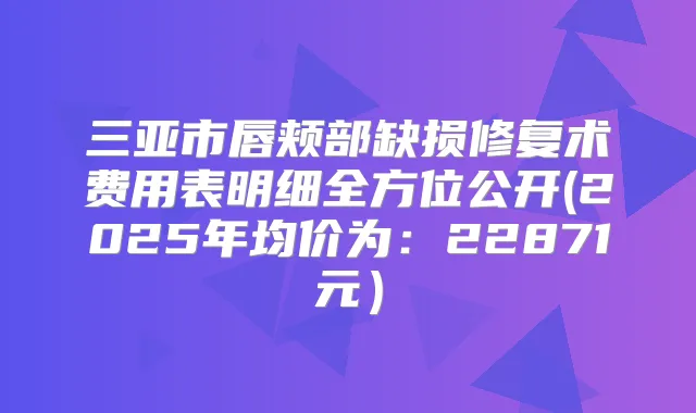 三亚市唇颊部缺损修复术费用表明细全方位公开(2025年均价为:22871元)